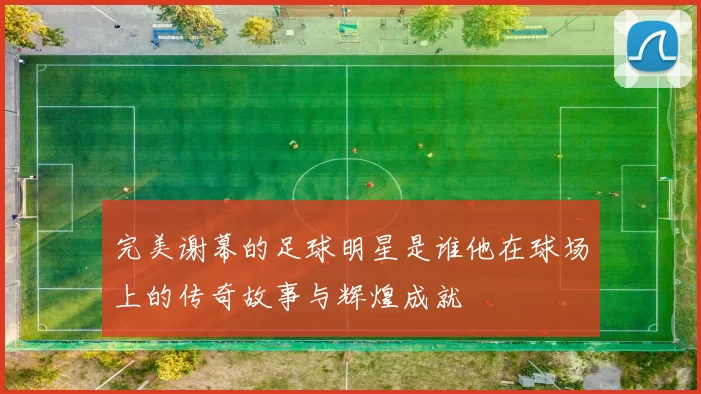 完美谢幕的足球明星是谁他在球场上的传奇故事与辉煌成就