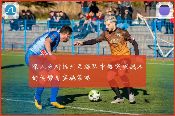 深入分析杭州足球队中路突破战术的优势与实施策略