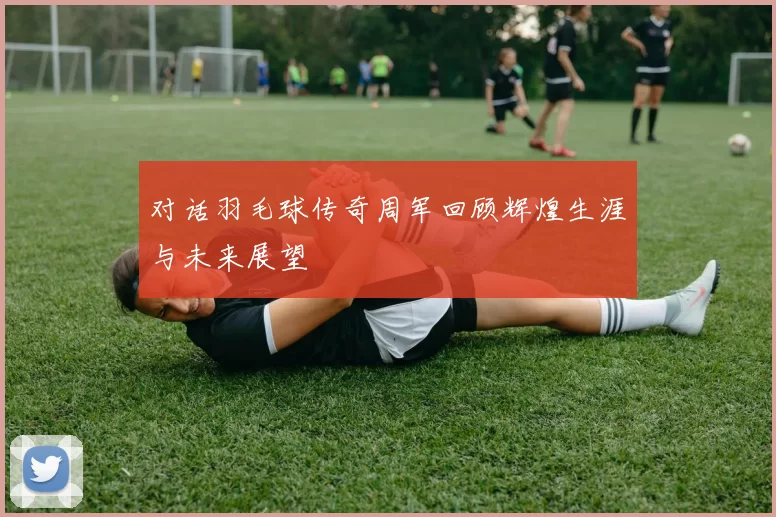 对话羽毛球传奇周军回顾辉煌生涯与未来展望