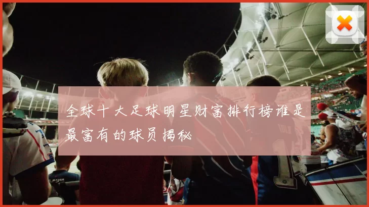 全球十大足球明星财富排行榜谁是最富有的球员揭秘