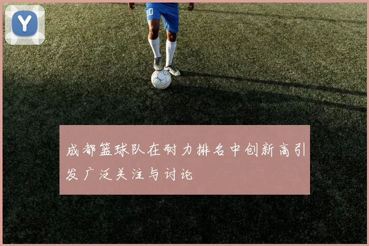 成都篮球队在耐力排名中创新高引发广泛关注与讨论