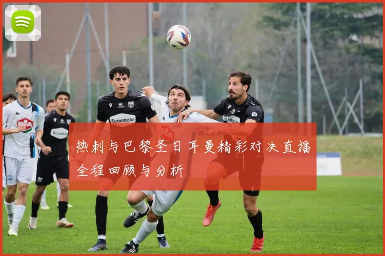 热刺与巴黎圣日耳曼精彩对决直播全程回顾与分析