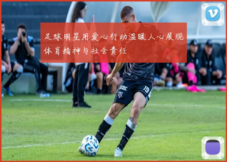 足球明星用爱心行动温暖人心展现体育精神与社会责任