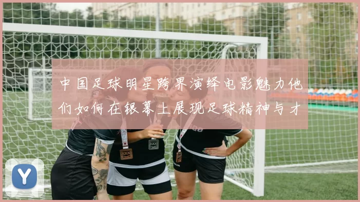 中国足球明星跨界演绎电影魅力他们如何在银幕上展现足球精神与才华
