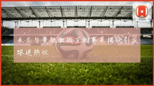 米兰与曼联激战正酣赛果揭晓引发球迷热议