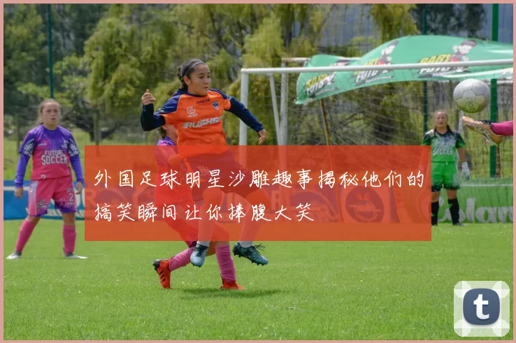 外国足球明星沙雕趣事揭秘他们的搞笑瞬间让你捧腹大笑