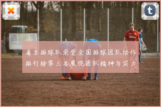 南京排球队荣登全国排球团队协作排行榜第三名展现团队精神与实力