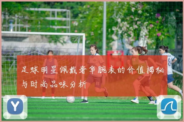 足球明星佩戴奢华腕表的价值揭秘与时尚品味分析