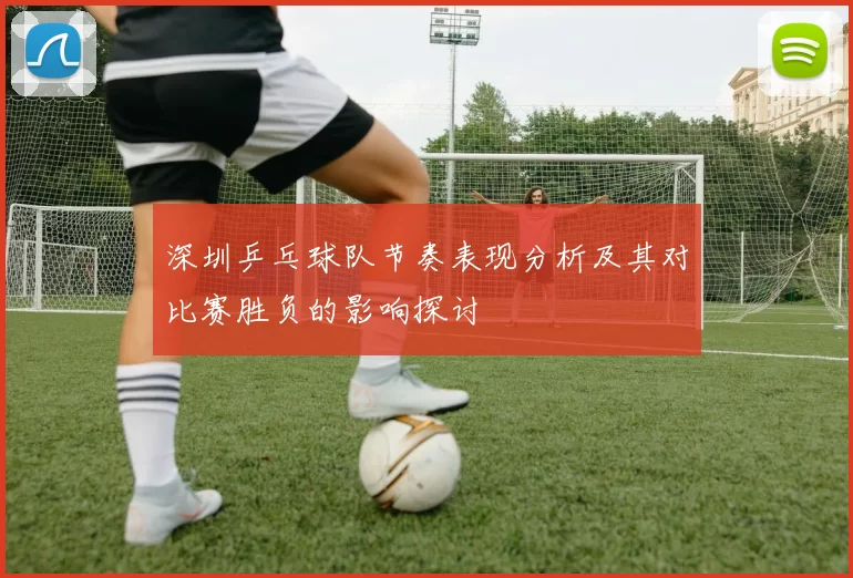 深圳乒乓球队节奏表现分析及其对比赛胜负的影响探讨