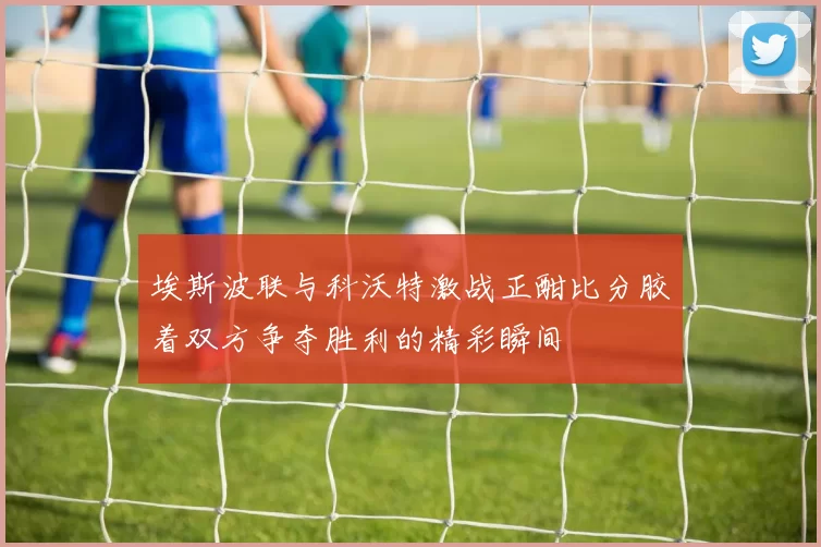 埃斯波联与科沃特激战正酣比分胶着双方争夺胜利的精彩瞬间