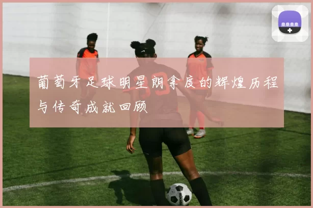 葡萄牙足球明星朗拿度的辉煌历程与传奇成就回顾