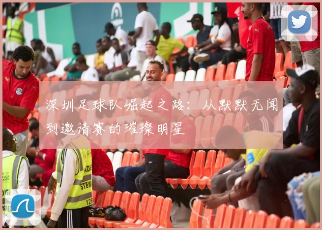 深圳足球队崛起之路：从默默无闻到邀请赛的璀璨明星