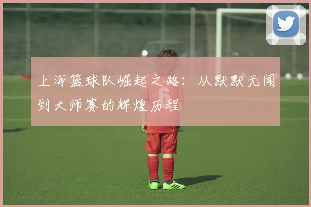 上海篮球队崛起之路：从默默无闻到大师赛的辉煌历程