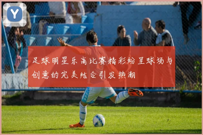 足球明星乐高比赛精彩纷呈球场与创意的完美结合引发热潮