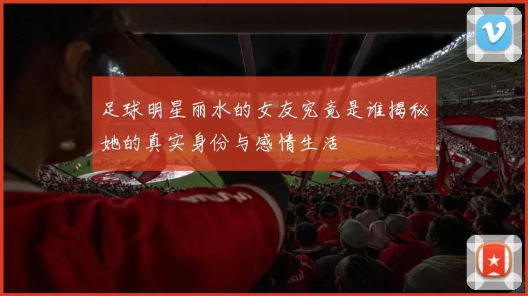 足球明星丽水的女友究竟是谁揭秘她的真实身份与感情生活
