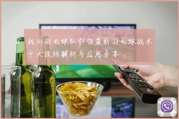 杭州羽毛球队引领最新羽毛球战术十大技巧解析与应用分享