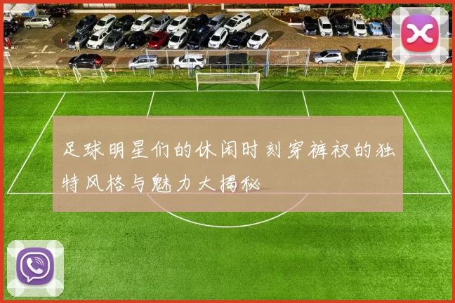 足球明星们的休闲时刻穿裤衩的独特风格与魅力大揭秘