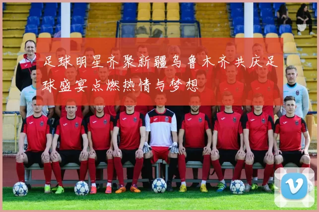 足球明星齐聚新疆乌鲁木齐共庆足球盛宴点燃热情与梦想