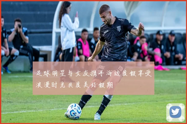 足球明星与女友携手海边度假享受浪漫时光共度美好假期