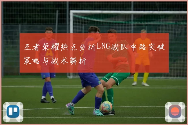 王者荣耀热点分析LNG战队中路突破策略与战术解析