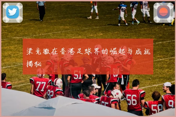 梁竞徽在香港足球界的崛起与成就揭秘
