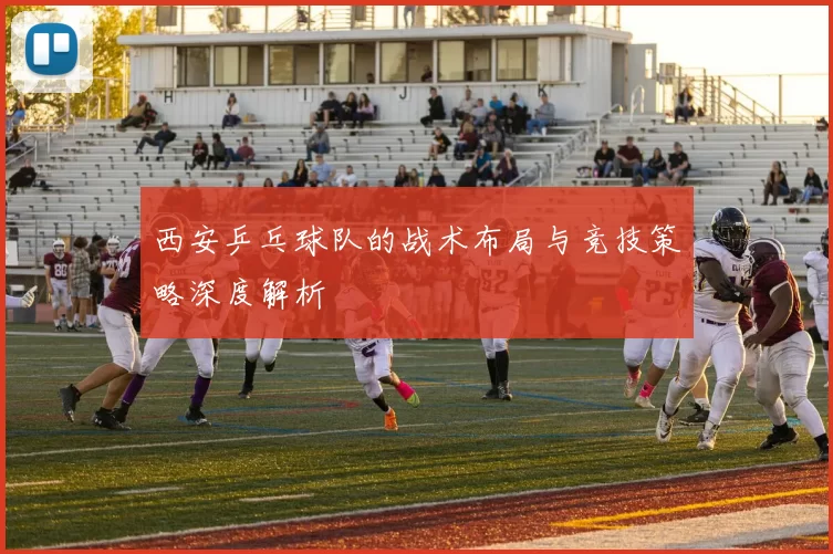 西安乒乓球队的战术布局与竞技策略深度解析
