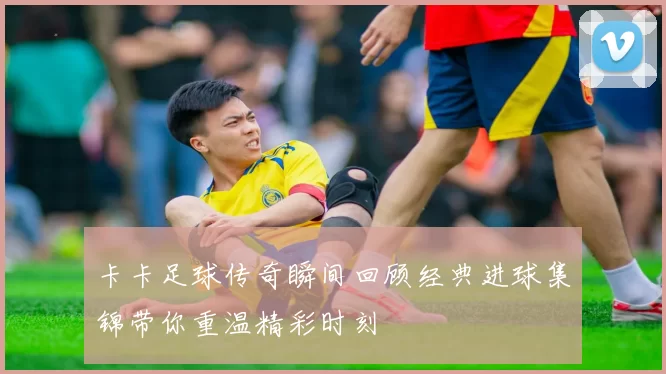 卡卡足球传奇瞬间回顾经典进球集锦带你重温精彩时刻