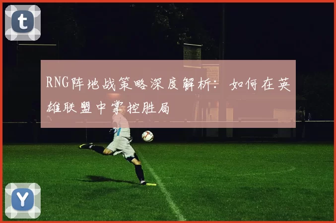 RNG阵地战策略深度解析：如何在英雄联盟中掌控胜局