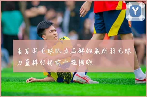 南京羽毛球队力压群雄最新羽毛球力量排行榜前十强揭晓