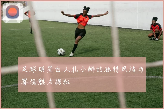 足球明星白人扎小辫的独特风格与赛场魅力揭秘