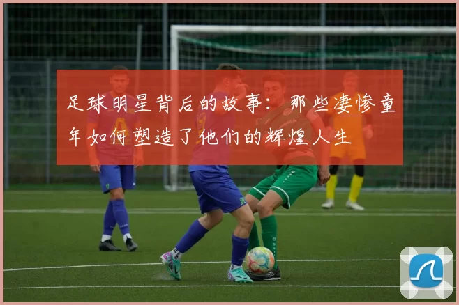 足球明星背后的故事：那些凄惨童年如何塑造了他们的辉煌人生