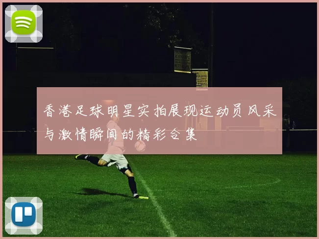 香港足球明星实拍展现运动员风采与激情瞬间的精彩合集