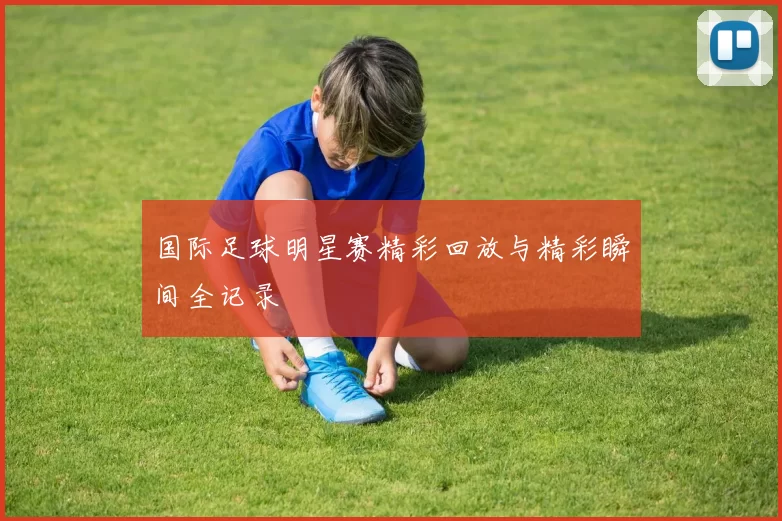 国际足球明星赛精彩回放与精彩瞬间全记录