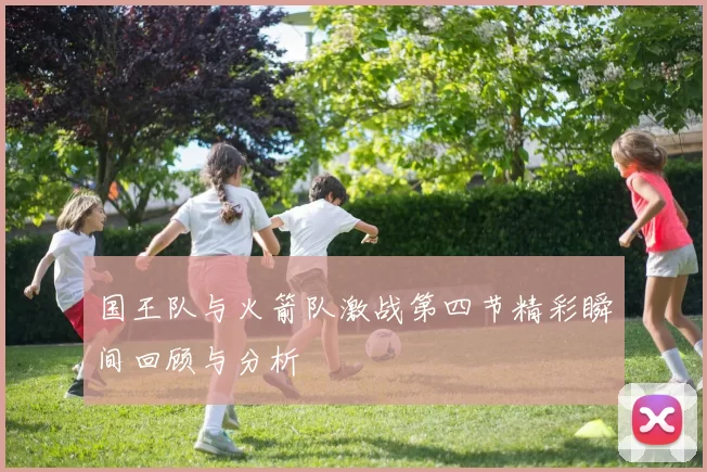 国王队与火箭队激战第四节精彩瞬间回顾与分析