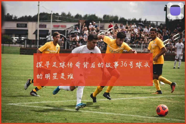 探寻足球传奇背后的故事36号球衣的明星是谁