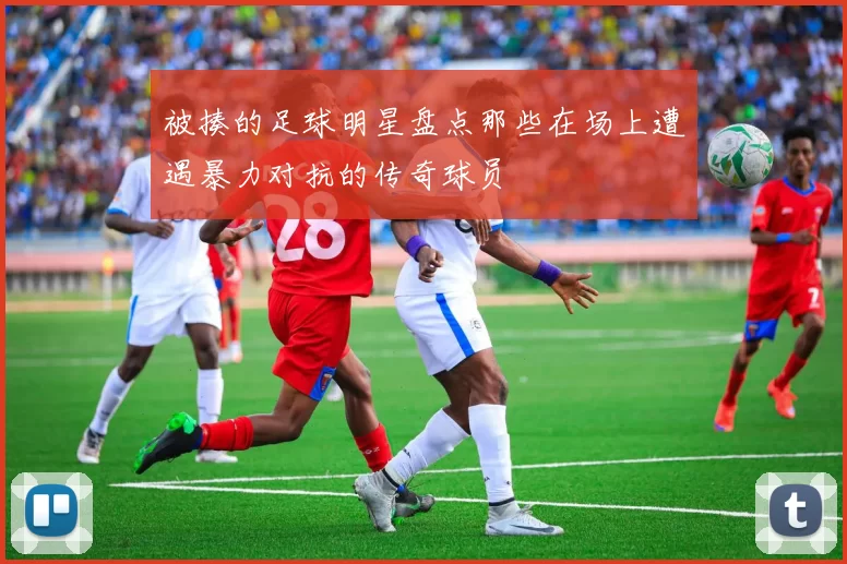被揍的足球明星盘点那些在场上遭遇暴力对抗的传奇球员