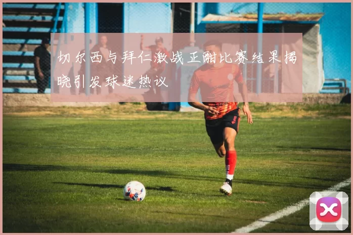 切尔西与拜仁激战正酣比赛结果揭晓引发球迷热议