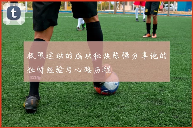 极限运动的成功秘诀陈强分享他的独特经验与心路历程
