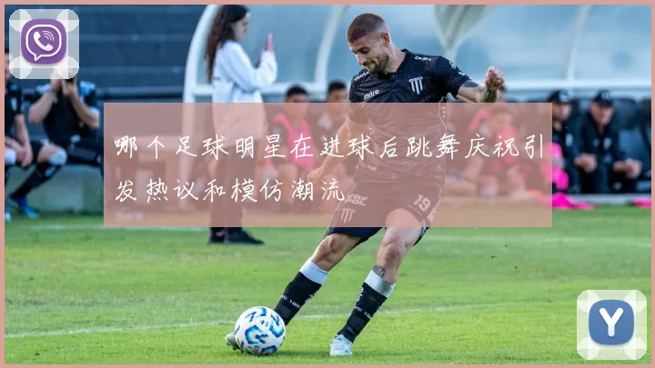 哪个足球明星在进球后跳舞庆祝引发热议和模仿潮流